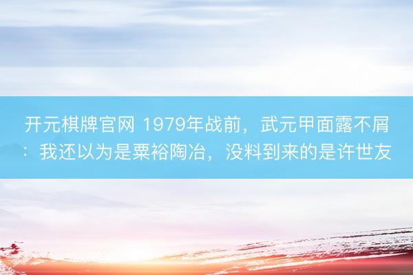 开元棋牌官网 1979年战前，武元甲面露不屑：我还以为是粟裕陶冶，没料到来的是许世友