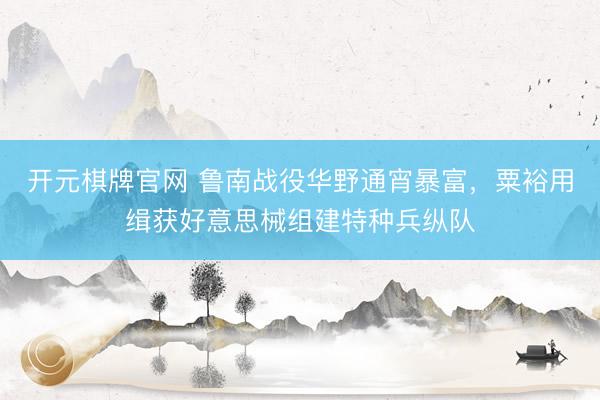 开元棋牌官网 鲁南战役华野通宵暴富，粟裕用缉获好意思械组建特种兵纵队
