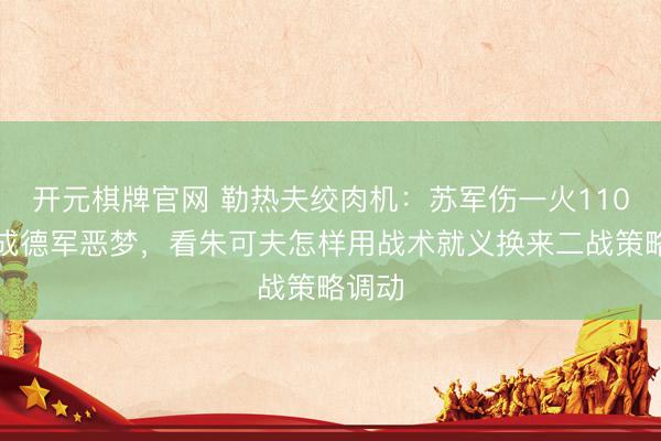 开元棋牌官网 勒热夫绞肉机：苏军伤一火110万反成德军恶梦，看朱可夫怎样用战术就义换来二战策略调动