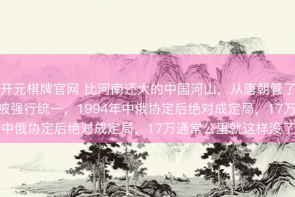 开元棋牌官网 比河南还大的中国河山，从唐朝管了1000多年，1944年被强行统一，1994年中俄协定后绝对成定局，17万通常公里就这样没了