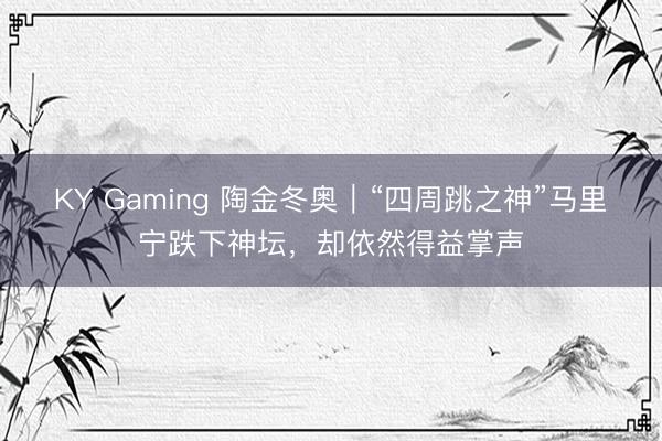 KY Gaming 陶金冬奥｜“四周跳之神”马里宁跌下神坛，却依然得益掌声
