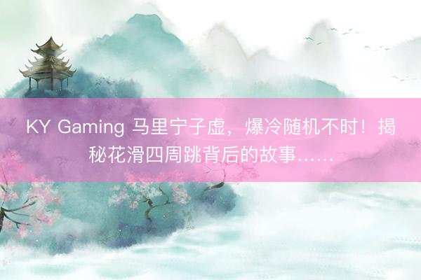 KY Gaming 马里宁子虚，爆冷随机不时！揭秘花滑四周跳背后的故事……