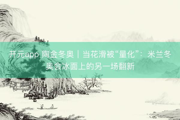 开元app 陶金冬奥｜当花滑被“量化”：米兰冬奥会冰面上的另一场翻新