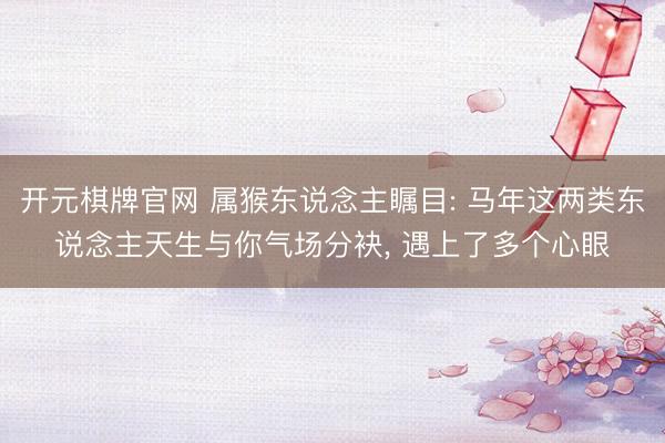 开元棋牌官网 属猴东说念主瞩目: 马年这两类东说念主天生与你气场分袂， 遇上了多个心眼