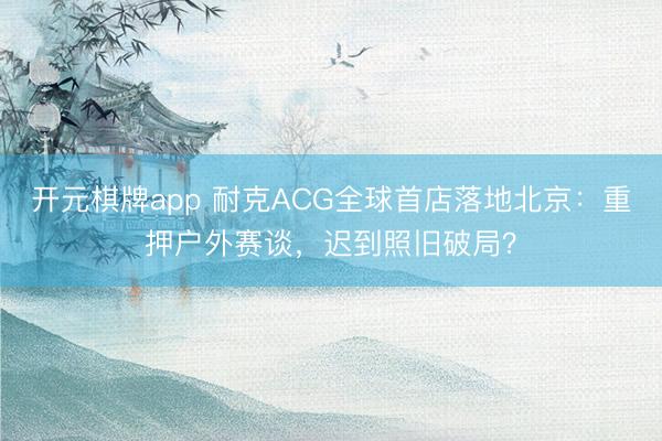 开元棋牌app 耐克ACG全球首店落地北京：重押户外赛谈，迟到照旧破局？