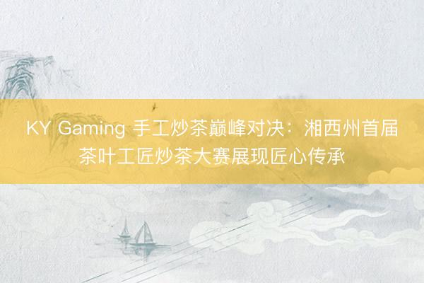 KY Gaming 手工炒茶巅峰对决：湘西州首届茶叶工匠炒茶大赛展现匠心传承