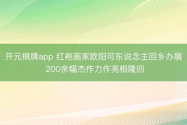开元棋牌app 红袍画家欧阳可东说念主回乡办展 200余幅杰作力作亮相隆回