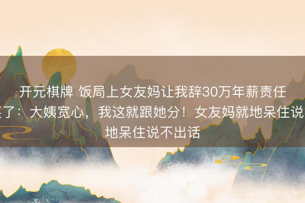 开元棋牌 饭局上女友妈让我辞30万年薪责任，我笑了：大姨宽心，我这就跟她分！女友妈就地呆住说不出话