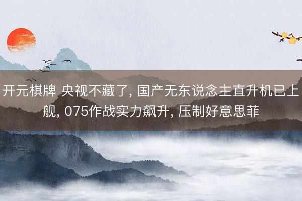 开元棋牌 央视不藏了, 国产无东说念主直升机已上舰, 075作战实力飙升, 压制好意思菲