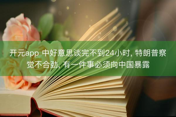 开元app 中好意思谈完不到24小时, 特朗普察觉不合劲, 有一件事必须向中国暴露