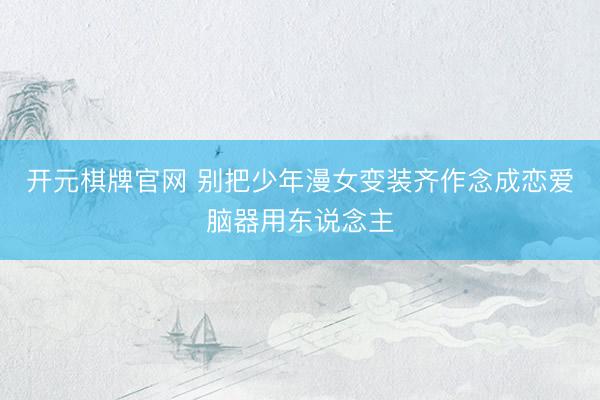 开元棋牌官网 别把少年漫女变装齐作念成恋爱脑器用东说念主