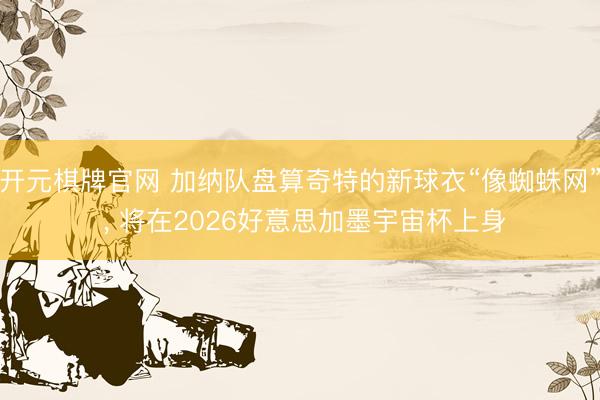 开元棋牌官网 加纳队盘算奇特的新球衣“像蜘蛛网” , 将在2026好意思加墨宇宙杯上身