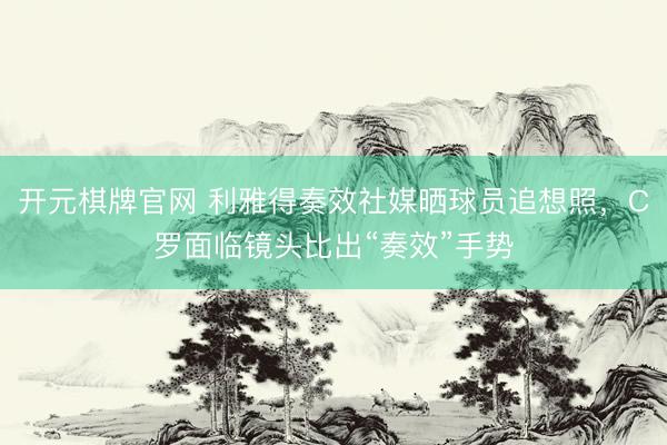 开元棋牌官网 利雅得奏效社媒晒球员追想照，C罗面临镜头比出“奏效”手势