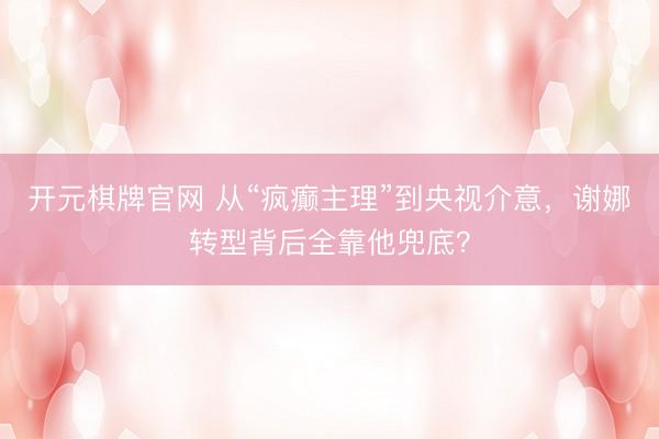 开元棋牌官网 从“疯癫主理”到央视介意，谢娜转型背后全靠他兜底？