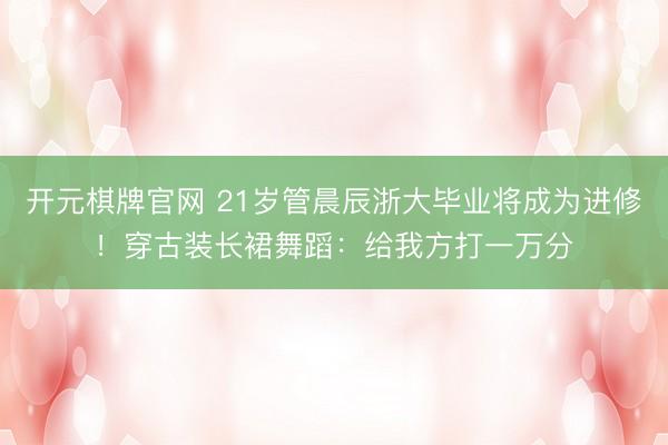 开元棋牌官网 21岁管晨辰浙大毕业将成为进修！穿古装长裙舞蹈：给我方打一万分