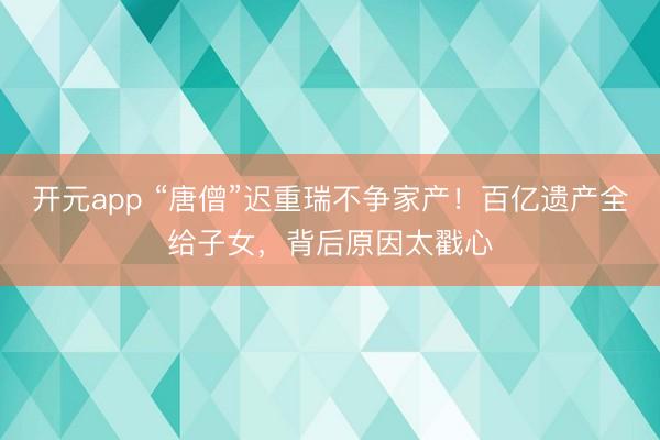 开元app “唐僧”迟重瑞不争家产！百亿遗产全给子女，背后原因太戳心