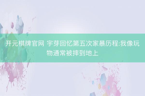 开元棋牌官网 宇芽回忆第五次家暴历程:我像玩物通常被摔到地上