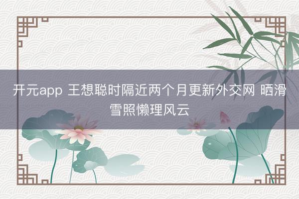 开元app 王想聪时隔近两个月更新外交网 晒滑雪照懒理风云