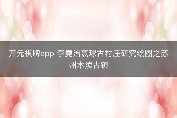 开元棋牌app 李堯治寰球古村庄研究绘图之苏州木渎古镇