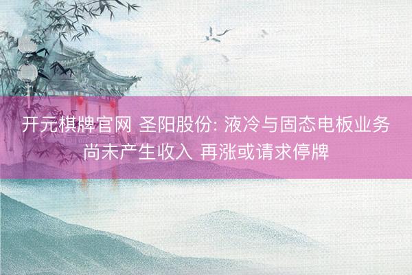 开元棋牌官网 圣阳股份: 液冷与固态电板业务尚未产生收入 再涨或请求停牌