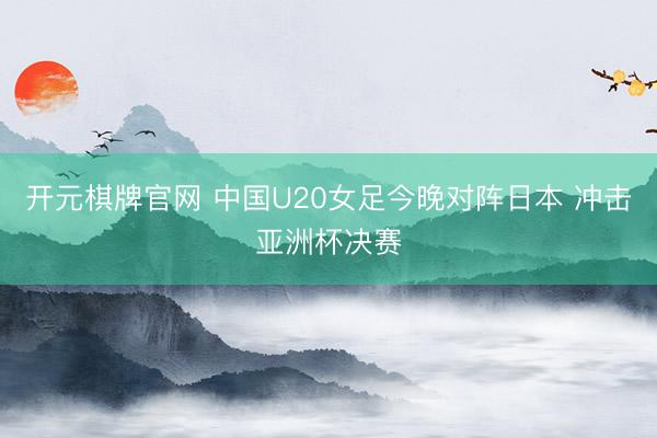 开元棋牌官网 中国U20女足今晚对阵日本 冲击亚洲杯决赛