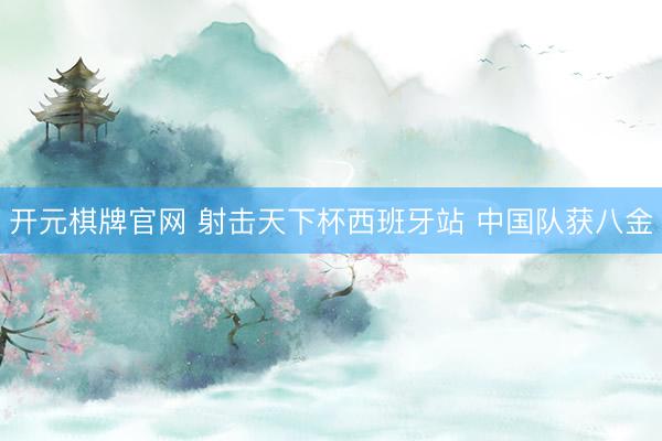 开元棋牌官网 射击天下杯西班牙站 中国队获八金