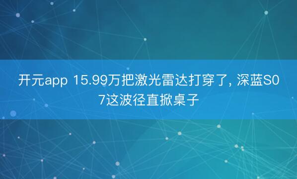 开元app 15.99万把激光雷达打穿了, 深蓝S07这波径直掀桌子