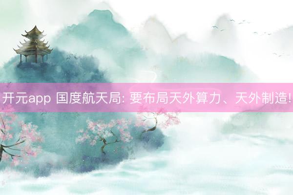 开元app 国度航天局: 要布局天外算力、天外制造!