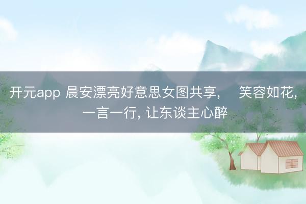 开元app 晨安漂亮好意思女图共享, ‌笑容如花, 一言一行, 让东谈主心醉‌