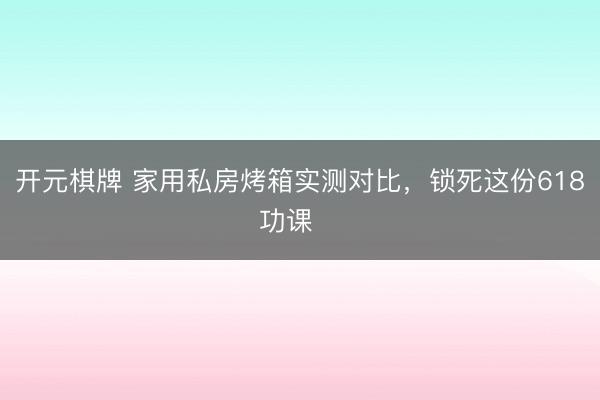 开元棋牌 家用私房烤箱实测对比，锁死这份618功课‼️