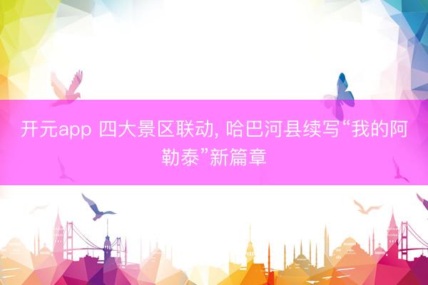 开元app 四大景区联动, 哈巴河县续写“我的阿勒泰”新篇章
